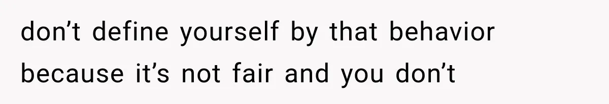 don’t define yourself by that behavior because it’s not fair and you don’t