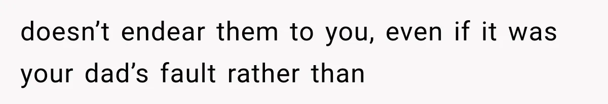 doesn’t endear them to you, even if it was your dad’s fault rather than