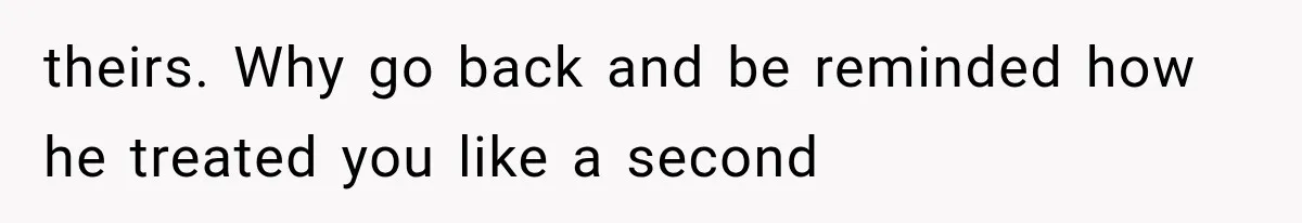 theirs. Why go back and be reminded how he treated you like a second