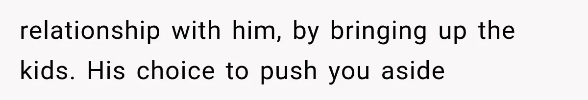 relationship with him, by bringing up the kids. His choice to push you aside