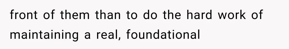 front of them than to do the hard work of maintaining a real, foundational