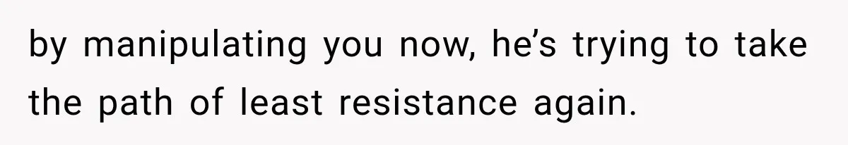 by manipulating you now, he’s trying to take the path of least resistance again.