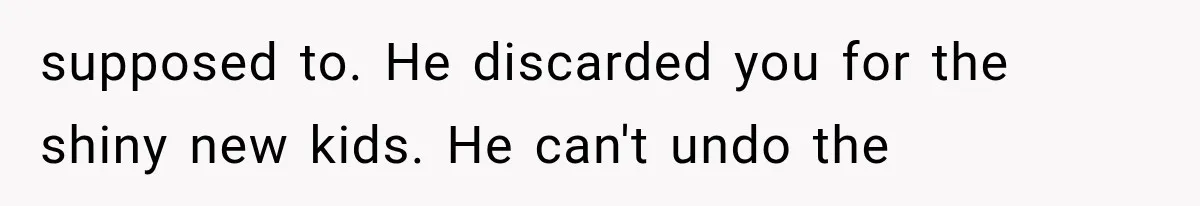 supposed to. He discarded you for the shiny new kids. He can't undo the