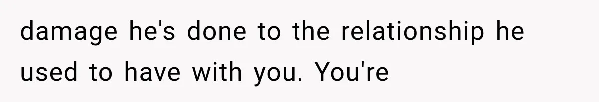 damage he's done to the relationship he used to have with you. You're