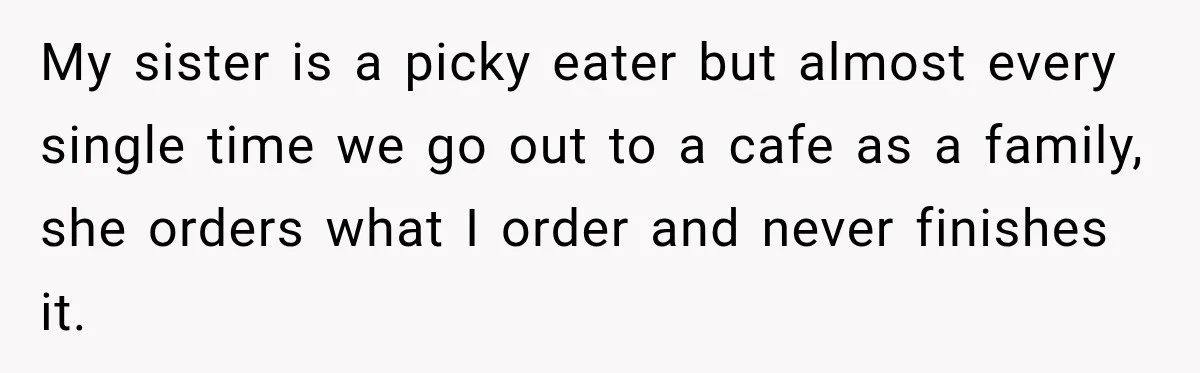 My sister is a picky eater but almost every single time we go out to a cafe as a family, she orders what I order and never finishes it.