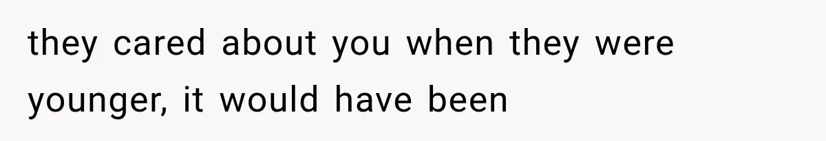 they cared about you when they were younger, it would have been