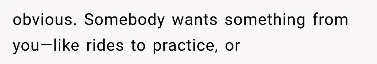obvious. Somebody wants something from you—like rides to practice, or