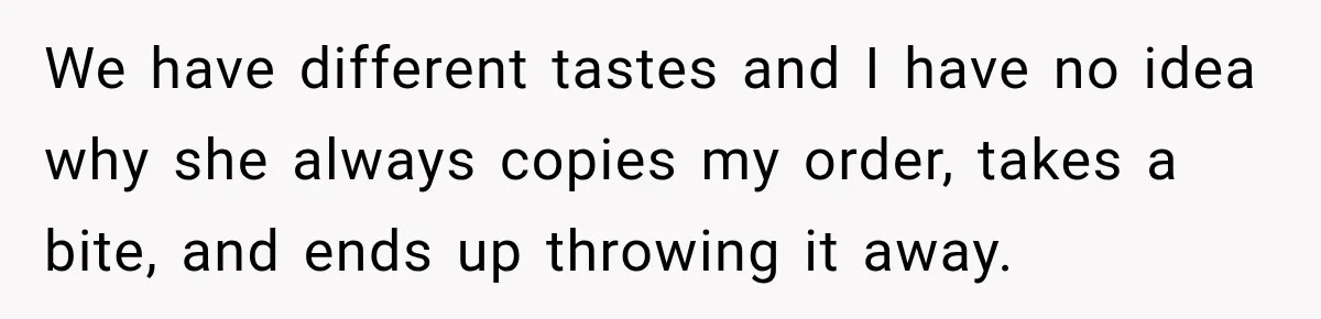 We have different tastes and I have no idea why she always copies my order, takes a bite, and ends up throwing it away.