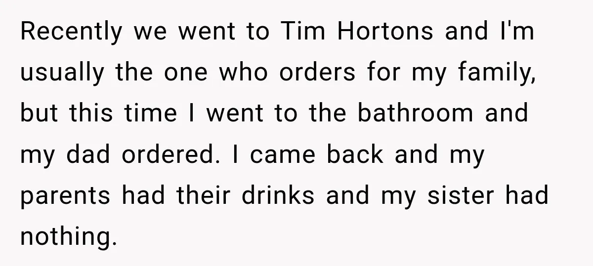 Recently we went to Tim Hortons and I'm usually the one who orders for my family, but this time I went to the bathroom and my dad ordered. I came...