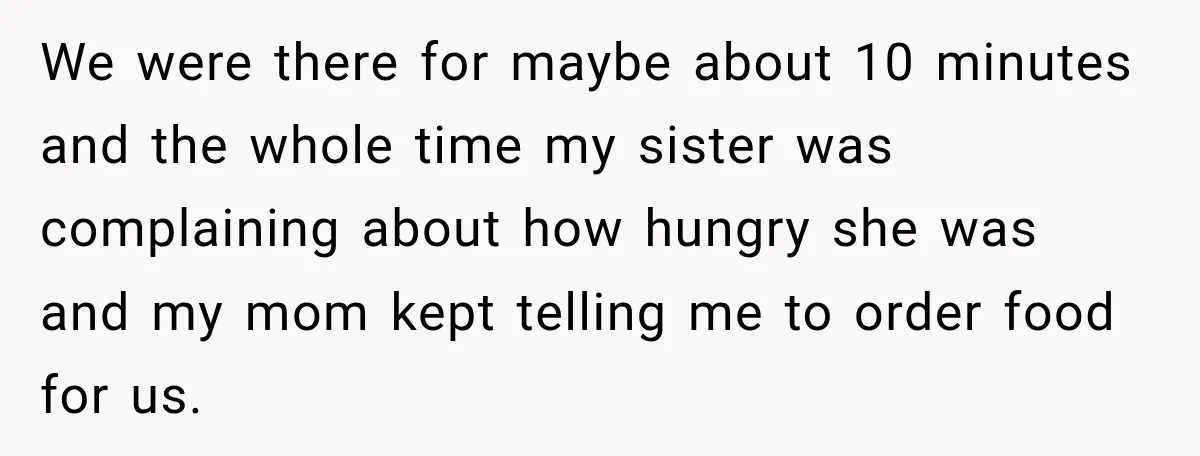 We were there for maybe about 10 minutes and the whole time my sister was complaining about how hungry she was and my mom kept telling me to order food...