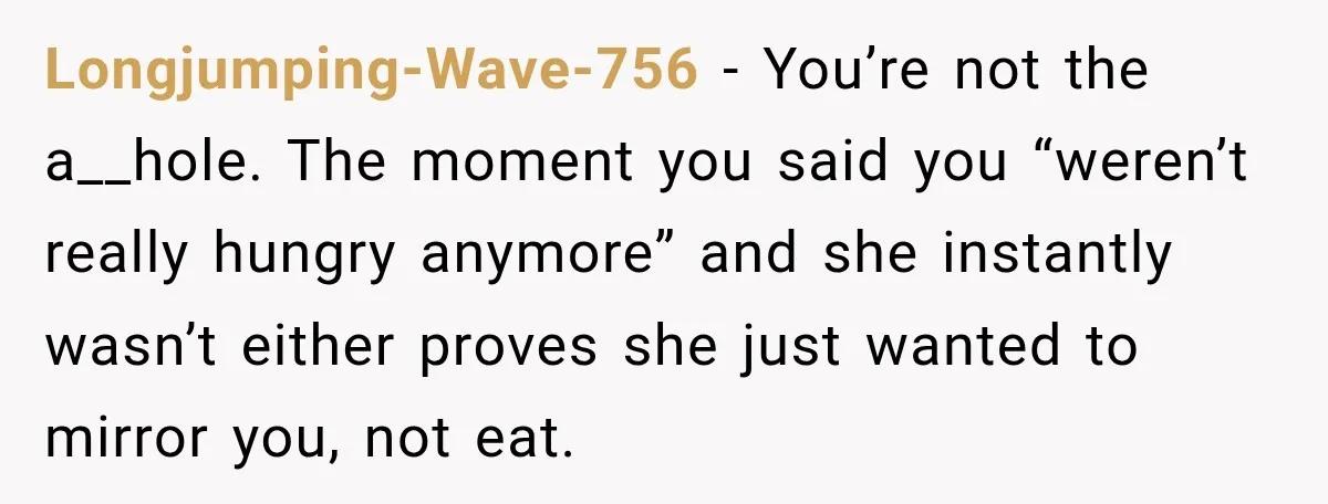 Longjumping-Wave-756 − You’re not the a__hole. The moment you said you “weren’t really hungry anymore” and she instantly wasn’t either proves she just wanted to mirror you, not eat.
