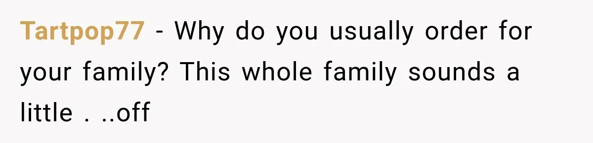 Tartpop77 − Why do you usually order for your family? This whole family sounds a little . ..off