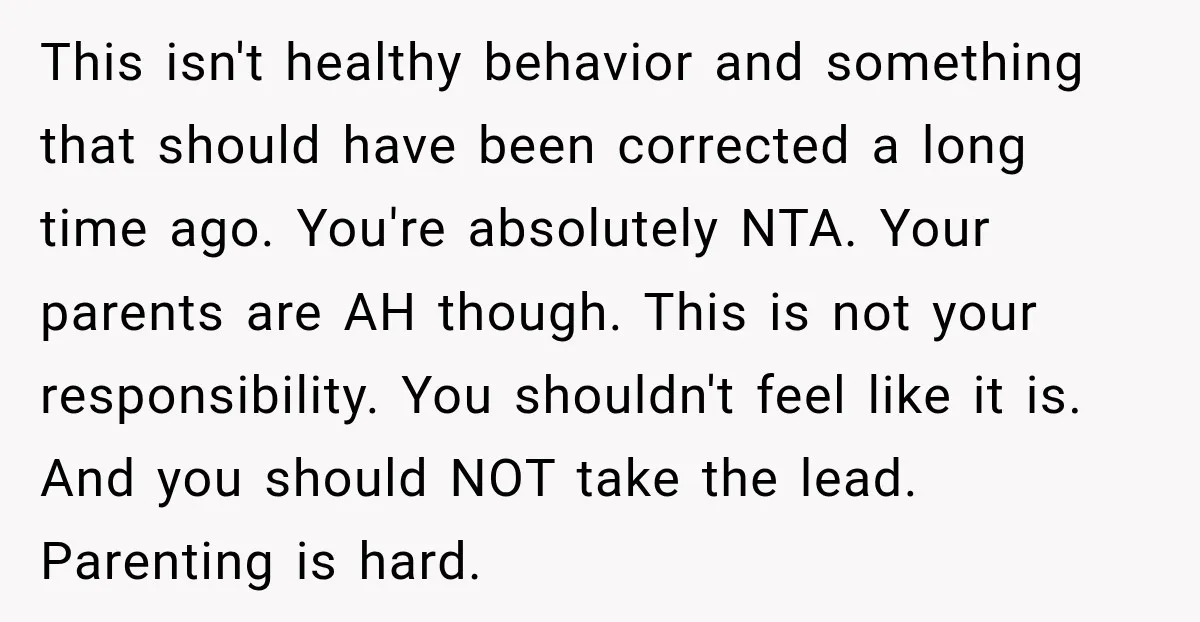 This isn't healthy behavior and something that should have been corrected a long time ago. You're absolutely NTA. Your parents are AH though. This is not your responsibility. You shouldn't...