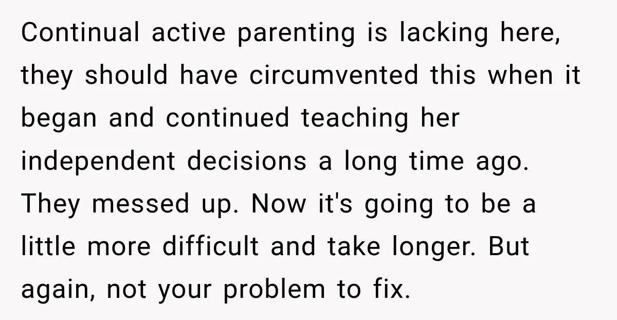 Continual active parenting is lacking here, they should have circumvented this when it began and continued teaching her independent decisions a long time ago. They messed up. Now it's going...