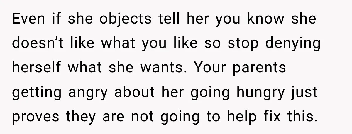 Even if she objects tell her you know she doesn’t like what you like so stop denying herself what she wants. Your parents getting angry about her going hungry just...