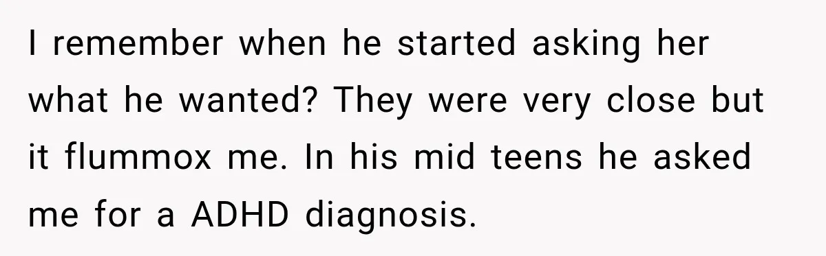 I remember when he started asking her what he wanted? They were very close but it flummox me. In his mid teens he asked me for a ADHD diagnosis.