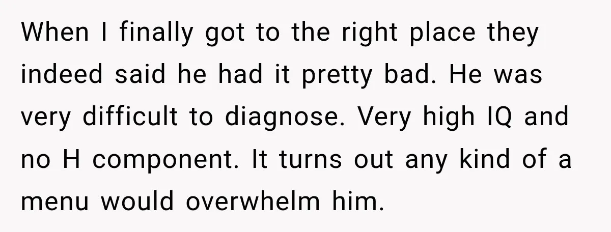 When I finally got to the right place they indeed said he had it pretty bad. He was very difficult to diagnose. Very high IQ and no H component. It...