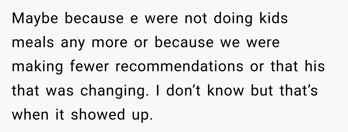 Maybe because e were not doing kids meals any more or because we were making fewer recommendations or that his that was changing. I don’t know but that’s when it...