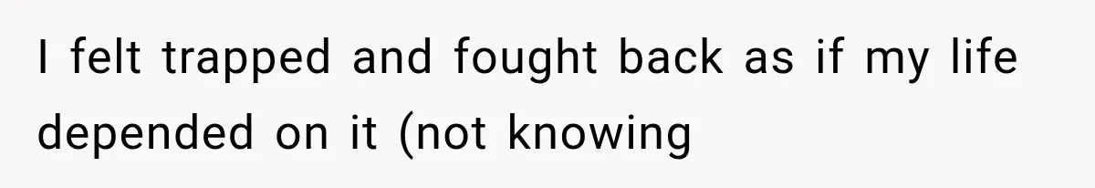 I felt trapped and fought back as if my life depended on it (not knowing