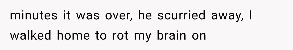 minutes it was over, he scurried away, I walked home to rot my brain on
