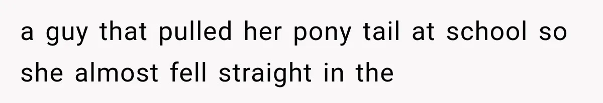 a guy that pulled her pony tail at school so she almost fell straight in the