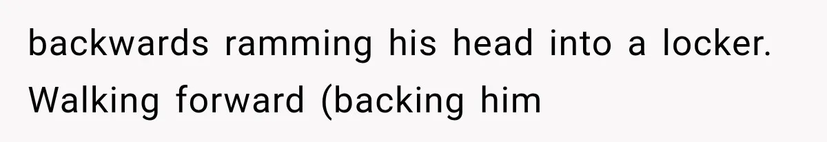 backwards ramming his head into a locker. Walking forward (backing him
