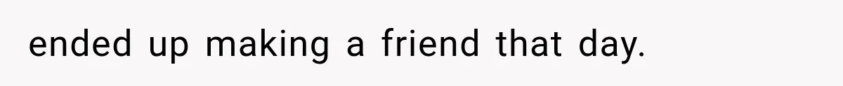 ended up making a friend that day.