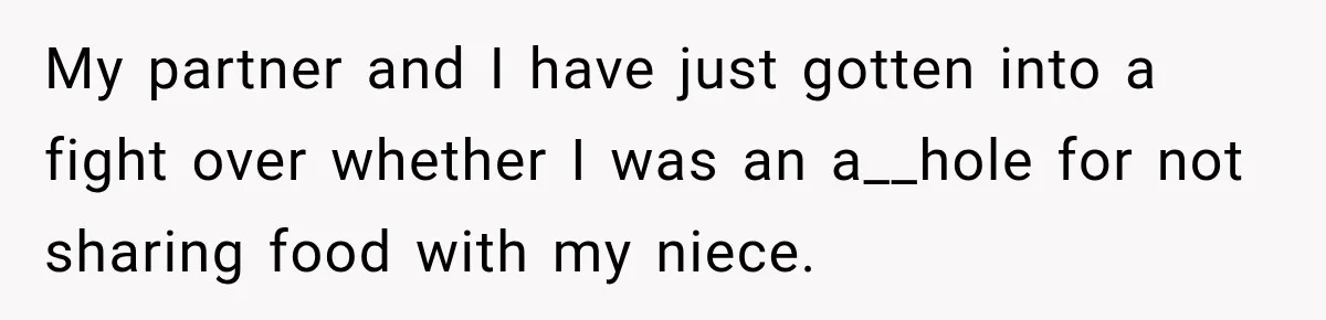 Woman Told Her Niece to Eat Her Own Meal First, and Her Partner Said "You're Not Who I Thought You Were" My partner and I have just gotten into a fight over whether I was an a__hole for not sharing food with my niece.