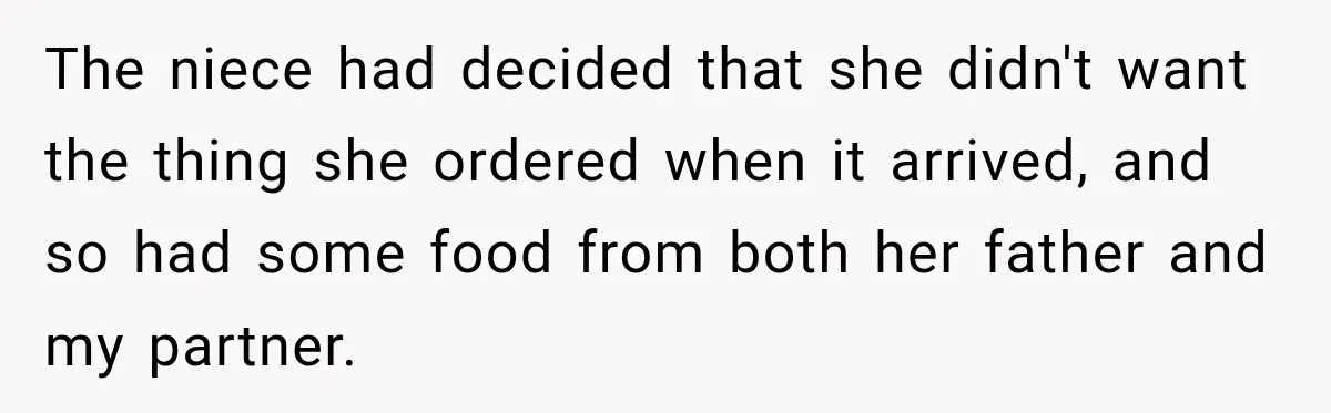Woman Told Her Niece to Eat Her Own Meal First, and Her Partner Said "You're Not Who I Thought You Were" The niece had decided that she didn't want the thing she ordered when it arrived, and so had some food from both her father and my partner.