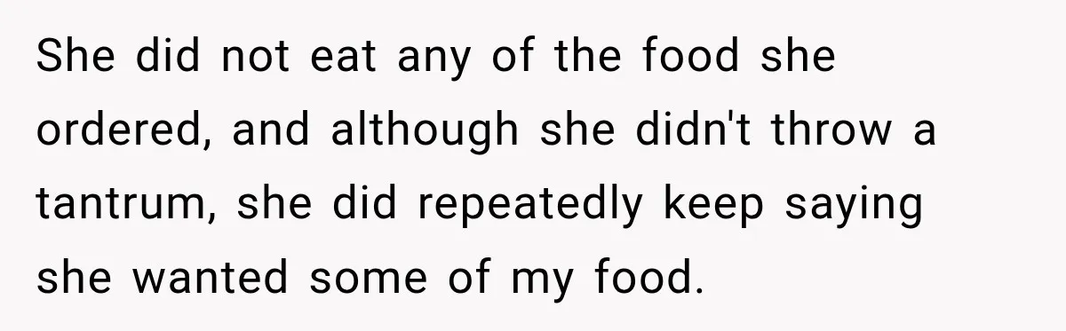 Woman Told Her Niece to Eat Her Own Meal First, and Her Partner Said "You're Not Who I Thought You Were" She did not eat any of the food she ordered, and although she didn't throw a tantrum, she did repeatedly keep saying she wanted some of my food.