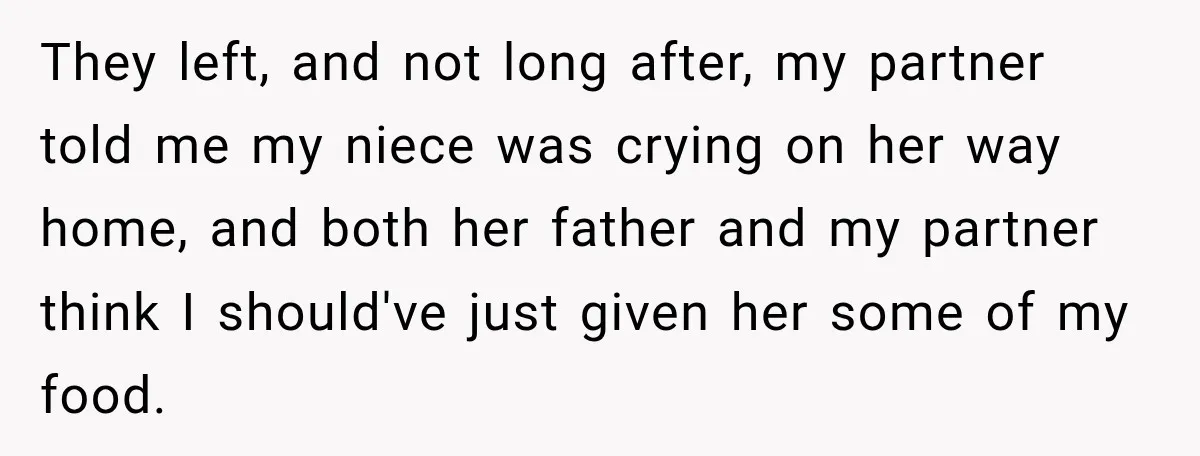 Woman Told Her Niece to Eat Her Own Meal First, and Her Partner Said "You're Not Who I Thought You Were" They left, and not long after, my partner told me my niece was crying on her way home, and both her father and my partner think I should've just given...