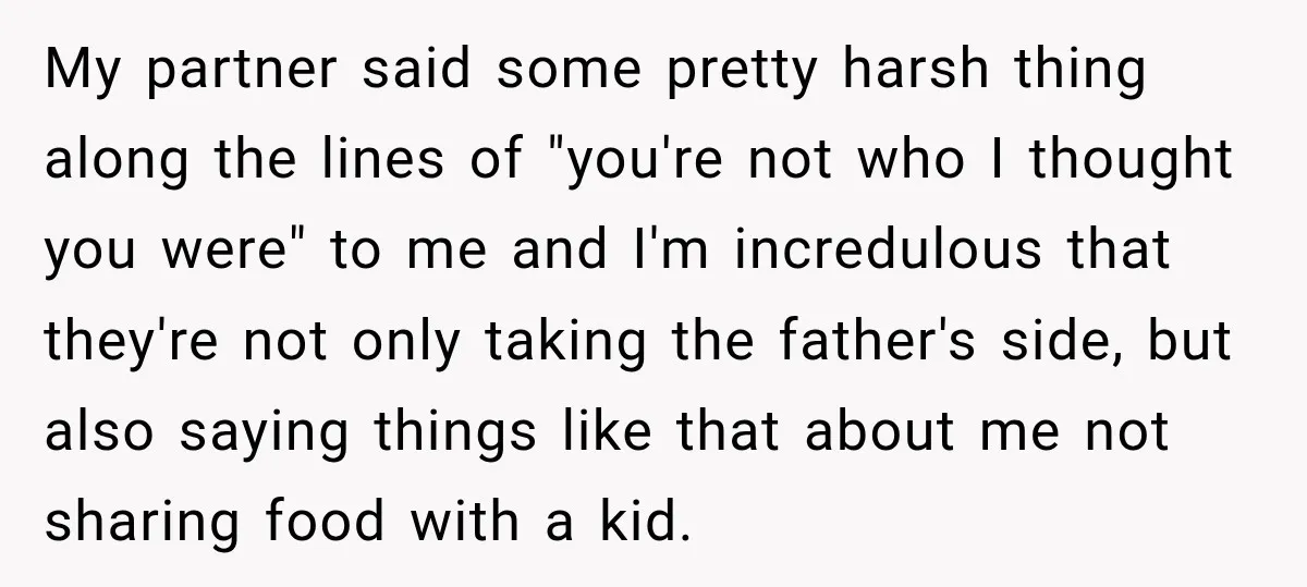 Woman Told Her Niece to Eat Her Own Meal First, and Her Partner Said "You're Not Who I Thought You Were" My partner said some pretty harsh thing along the lines of "you're not who I thought you were" to me and I'm incredulous that they're not only taking the father's...