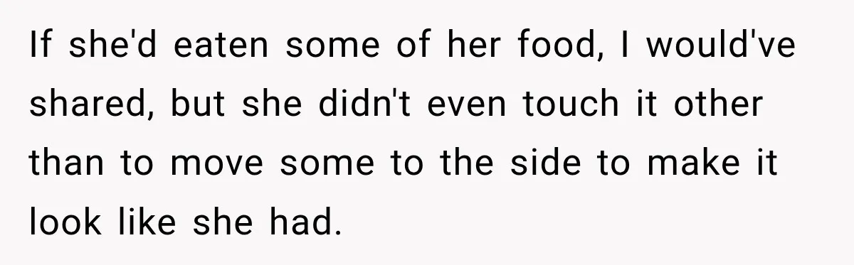 Woman Told Her Niece to Eat Her Own Meal First, and Her Partner Said "You're Not Who I Thought You Were" If she'd eaten some of her food, I would've shared, but she didn't even touch it other than to move some to the side to make it look like she...