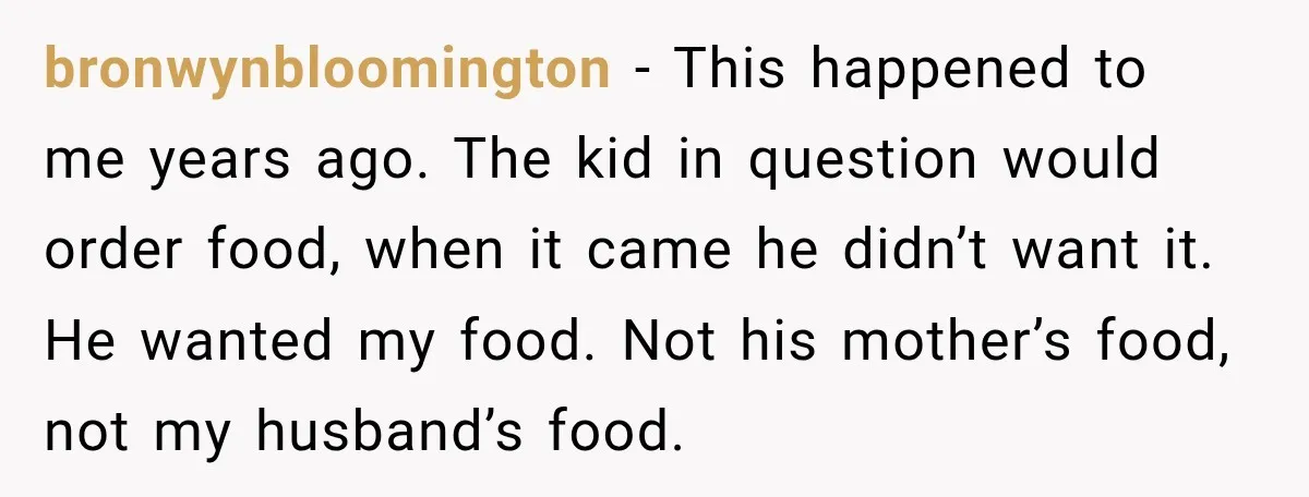 Woman Told Her Niece to Eat Her Own Meal First, and Her Partner Said "You're Not Who I Thought You Were" bronwynbloomington − This happened to me years ago. The kid in question would order food, when it came he didn’t want it. He wanted my food. Not his mother’s food,...