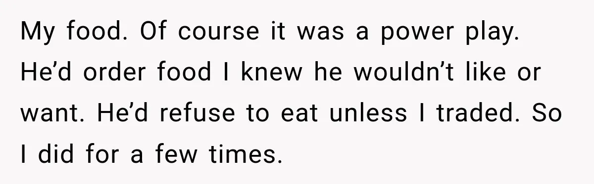 Woman Told Her Niece to Eat Her Own Meal First, and Her Partner Said "You're Not Who I Thought You Were" My food. Of course it was a power play. He’d order food I knew he wouldn’t like or want. He’d refuse to eat unless I traded. So I did for...