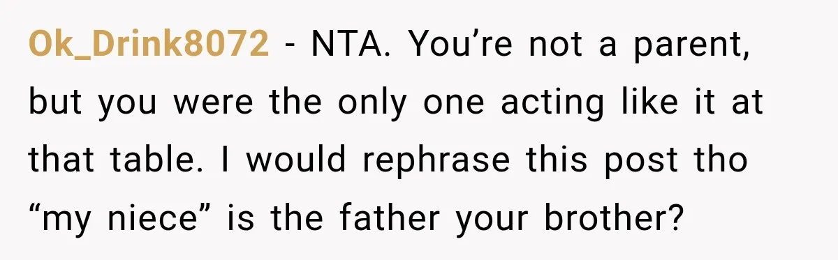 Woman Told Her Niece to Eat Her Own Meal First, and Her Partner Said "You're Not Who I Thought You Were" Ok_Drink8072 − NTA. You’re not a parent, but you were the only one acting like it at that table. I would rephrase this post tho “my niece” is the father...