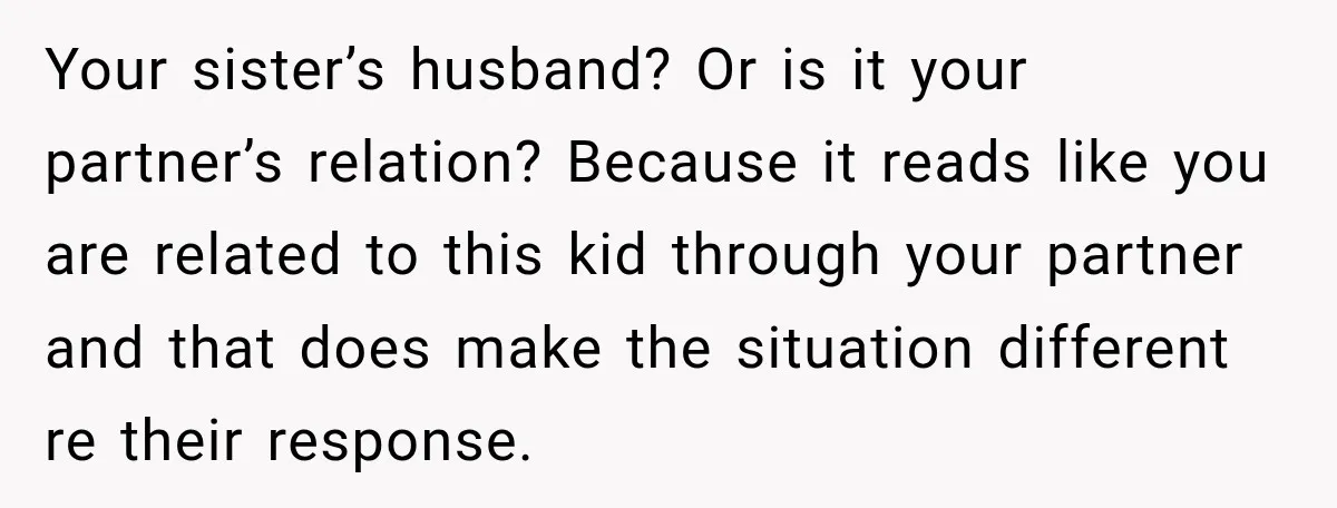 Woman Told Her Niece to Eat Her Own Meal First, and Her Partner Said "You're Not Who I Thought You Were" Your sister’s husband? Or is it your partner’s relation? Because it reads like you are related to this kid through your partner and that does make the situation different re...