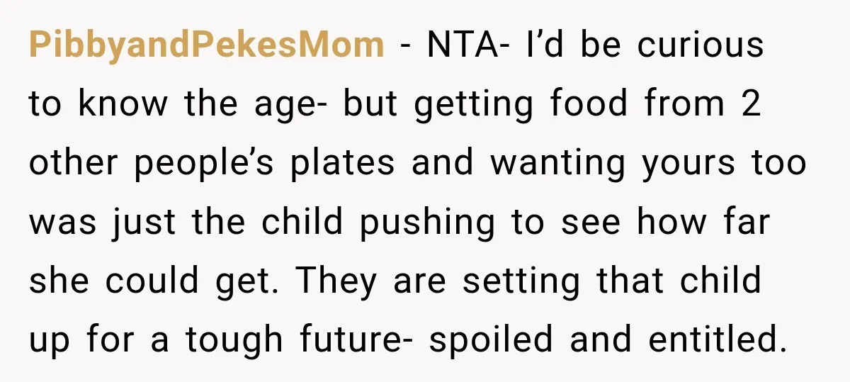 Woman Told Her Niece to Eat Her Own Meal First, and Her Partner Said "You're Not Who I Thought You Were" PibbyandPekesMom − NTA- I’d be curious to know the age- but getting food from 2 other people’s plates and wanting yours too was just the child pushing to see how...