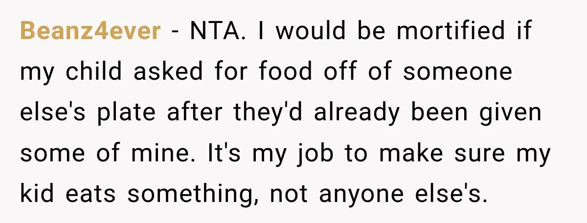 Woman Told Her Niece to Eat Her Own Meal First, and Her Partner Said "You're Not Who I Thought You Were" Beanz4ever − NTA. I would be mortified if my child asked for food off of someone else's plate after they'd already been given some of mine. It's my job to...