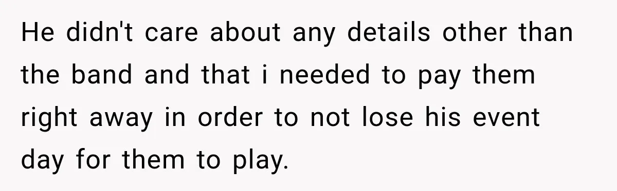 He didn't care about any details other than the band and that i needed to pay them right away in order to not lose his event day for them to...