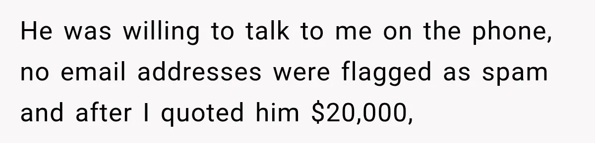 He was willing to talk to me on the phone, no email addresses were flagged as spam and after I quoted him $20,000,