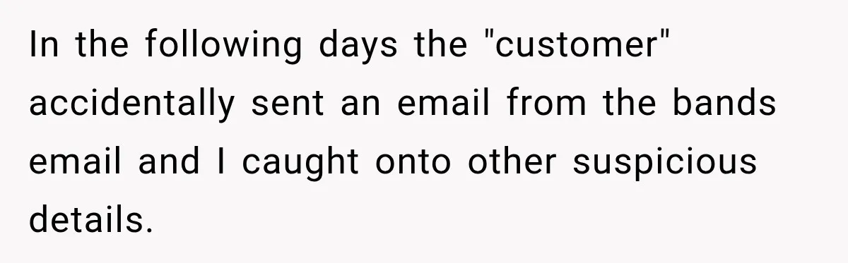 In the following days the "customer" accidentally sent an email from the bands email and I caught onto other suspicious details.