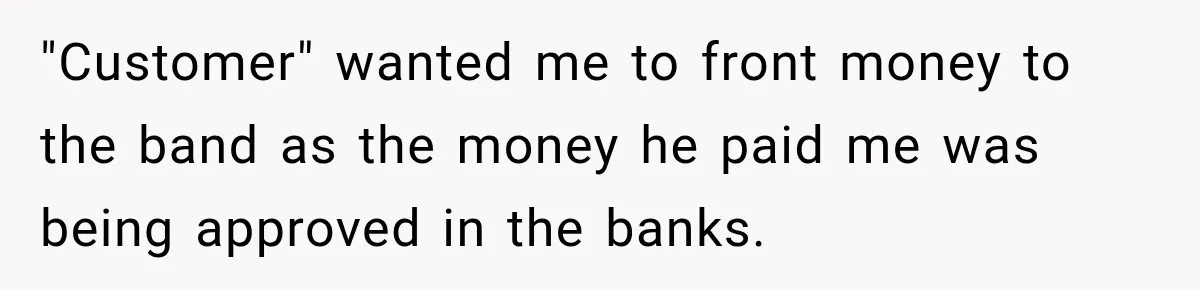 "Customer" wanted me to front money to the band as the money he paid me was being approved in the banks.