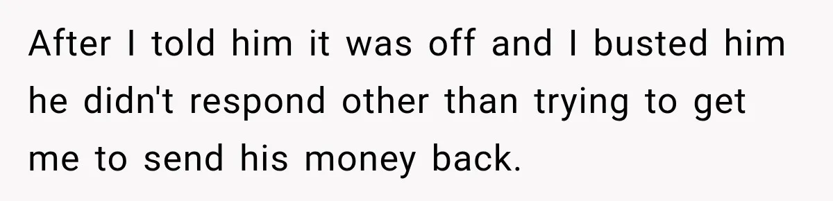 After I told him it was off and I busted him he didn't respond other than trying to get me to send his money back.
