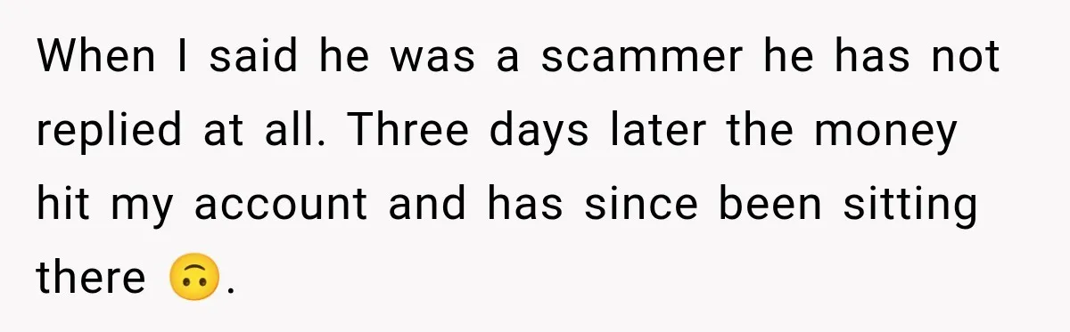 When I said he was a scammer he has not replied at all. Three days later the money hit my account and has since been sitting there 🙃.