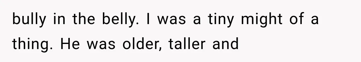 bully in the belly. I was a tiny might of a thing. He was older, taller and
