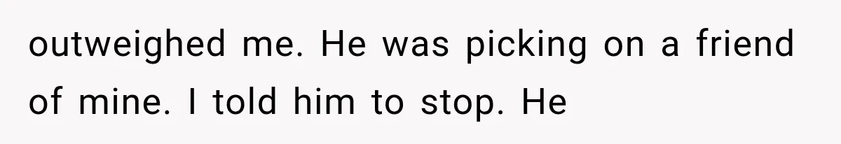 outweighed me. He was picking on a friend of mine. I told him to stop. He
