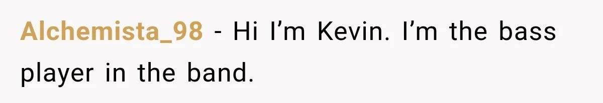 Alchemista_98 − Hi I’m Kevin. I’m the bass player in the band.