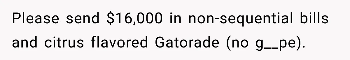 Please send $16,000 in non-sequential bills and citrus flavored Gatorade (no g__pe).