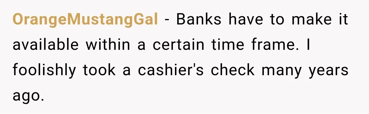 OrangeMustangGal − Banks have to make it available within a certain time frame. I foolishly took a cashier's check many years ago.